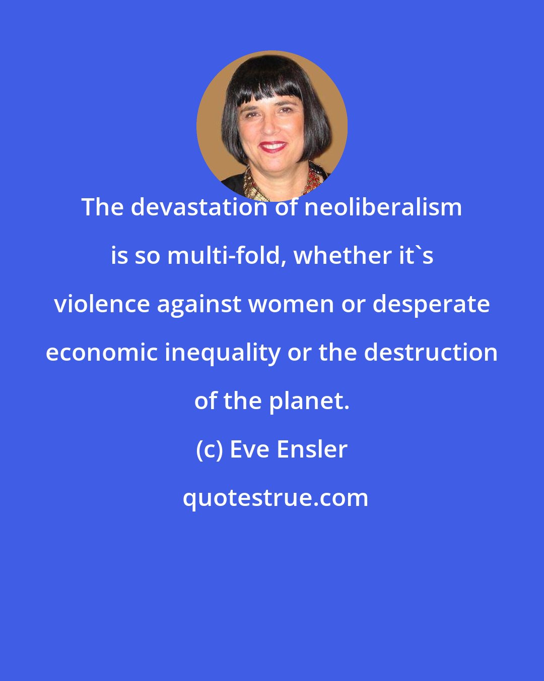 Eve Ensler: The devastation of neoliberalism is so multi-fold, whether it's violence against women or desperate economic inequality or the destruction of the planet.