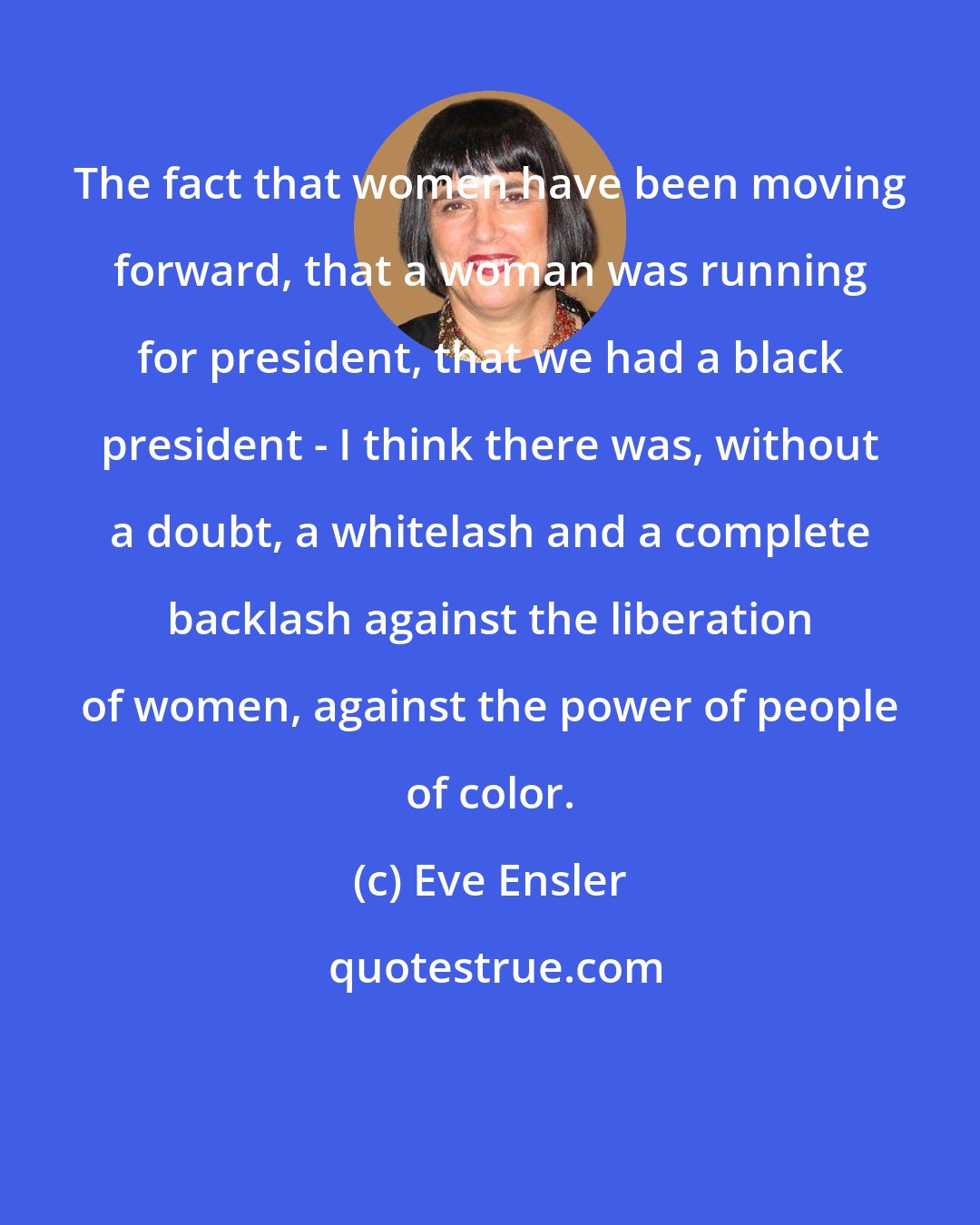 Eve Ensler: The fact that women have been moving forward, that a woman was running for president, that we had a black president - I think there was, without a doubt, a whitelash and a complete backlash against the liberation of women, against the power of people of color.