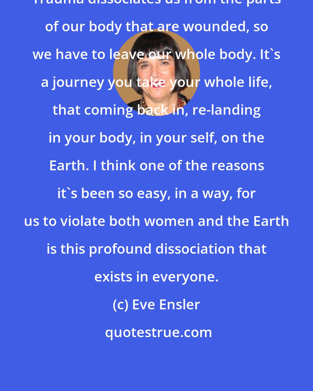 Eve Ensler: Trauma dissociates us from the parts of our body that are wounded, so we have to leave our whole body. It's a journey you take your whole life, that coming back in, re-landing in your body, in your self, on the Earth. I think one of the reasons it's been so easy, in a way, for us to violate both women and the Earth is this profound dissociation that exists in everyone.