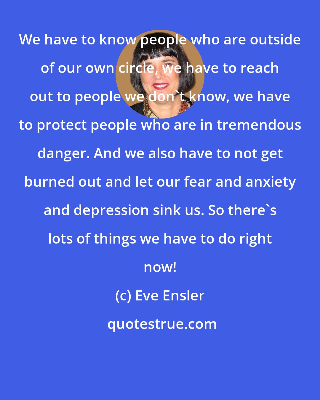 Eve Ensler: We have to know people who are outside of our own circle, we have to reach out to people we don't know, we have to protect people who are in tremendous danger. And we also have to not get burned out and let our fear and anxiety and depression sink us. So there's lots of things we have to do right now!