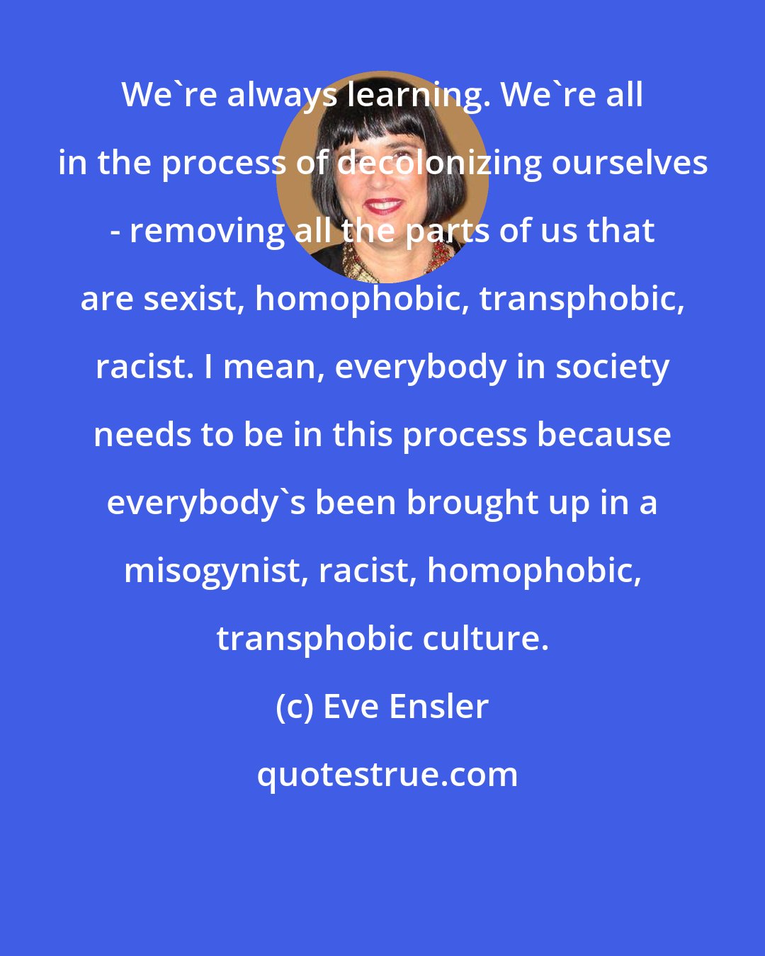 Eve Ensler: We're always learning. We're all in the process of decolonizing ourselves - removing all the parts of us that are sexist, homophobic, transphobic, racist. I mean, everybody in society needs to be in this process because everybody's been brought up in a misogynist, racist, homophobic, transphobic culture.