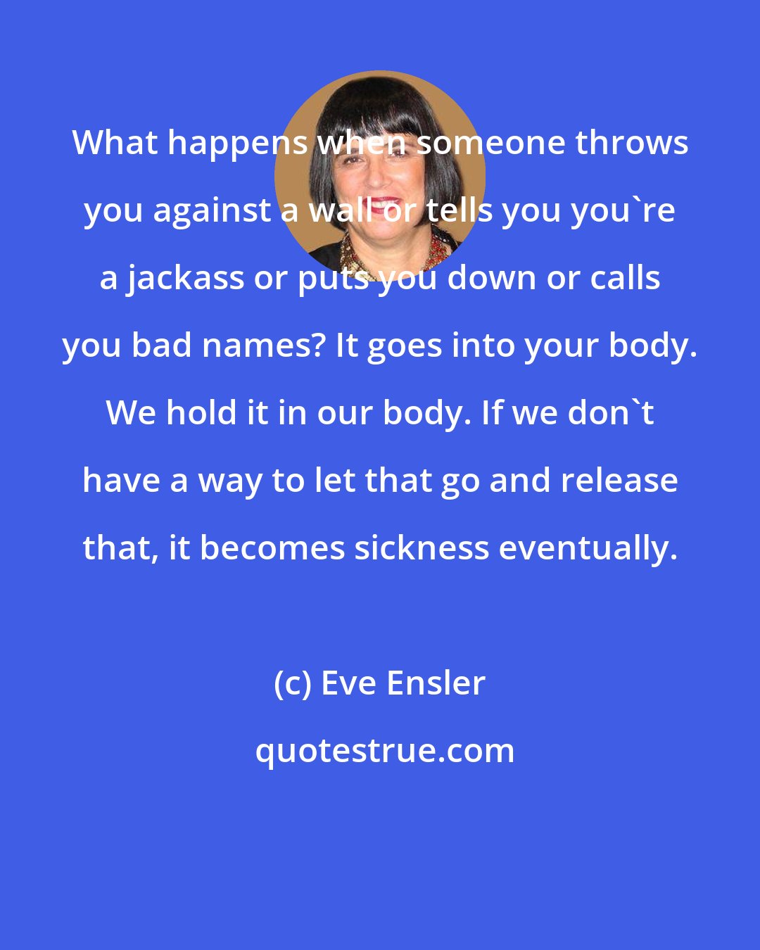 Eve Ensler: What happens when someone throws you against a wall or tells you you're a jackass or puts you down or calls you bad names? It goes into your body. We hold it in our body. If we don't have a way to let that go and release that, it becomes sickness eventually.