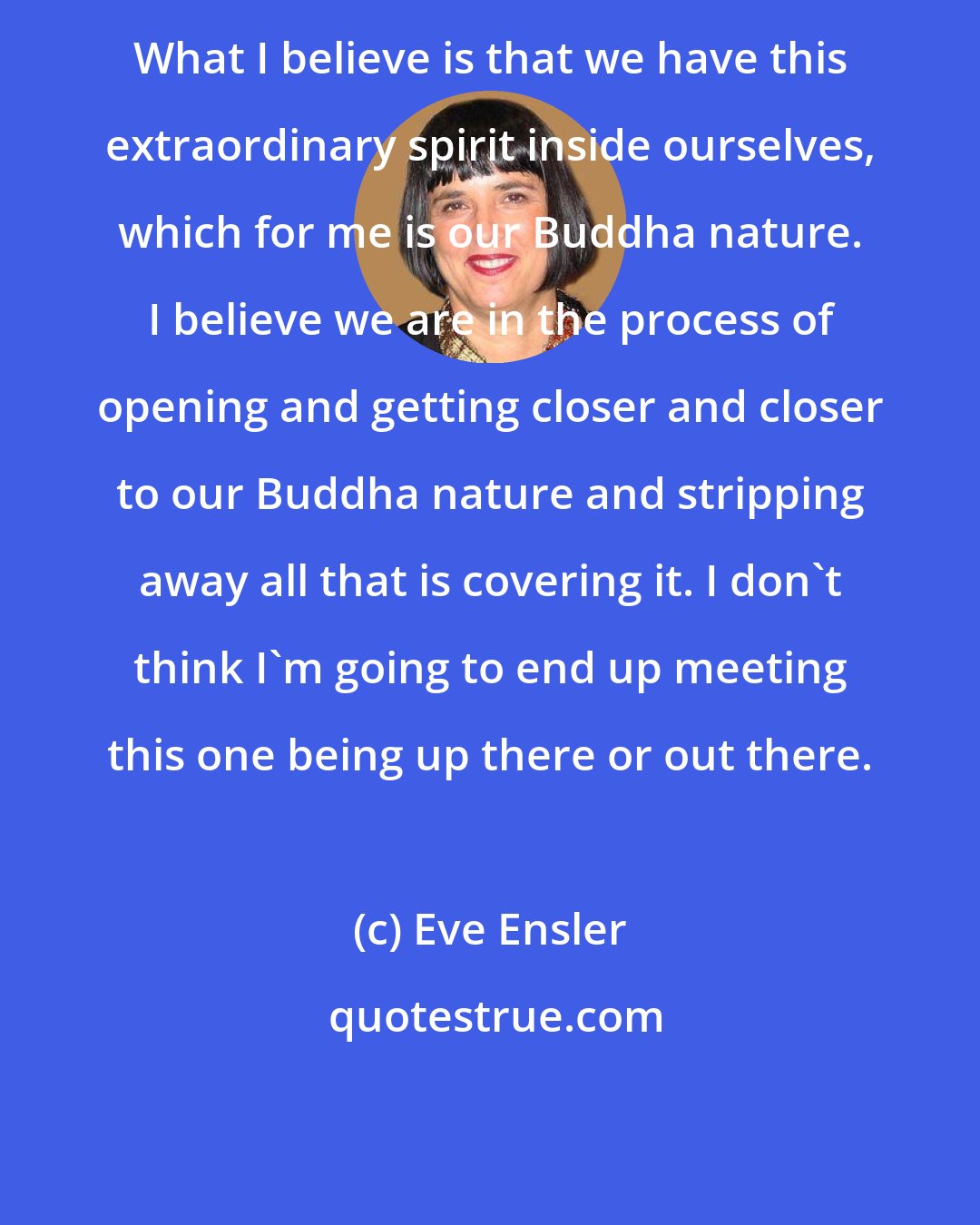 Eve Ensler: What I believe is that we have this extraordinary spirit inside ourselves, which for me is our Buddha nature. I believe we are in the process of opening and getting closer and closer to our Buddha nature and stripping away all that is covering it. I don't think I'm going to end up meeting this one being up there or out there.