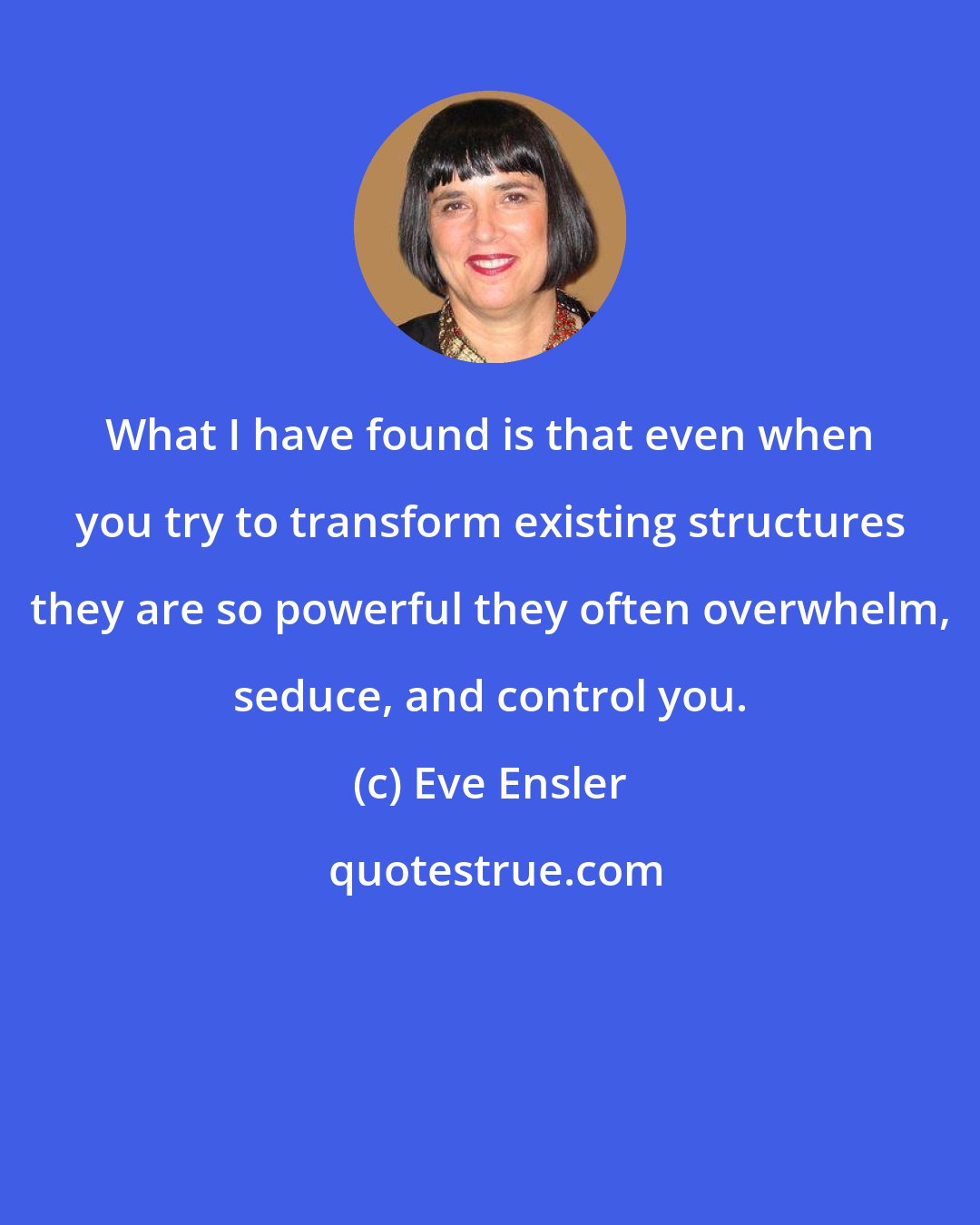 Eve Ensler: What I have found is that even when you try to transform existing structures they are so powerful they often overwhelm, seduce, and control you.