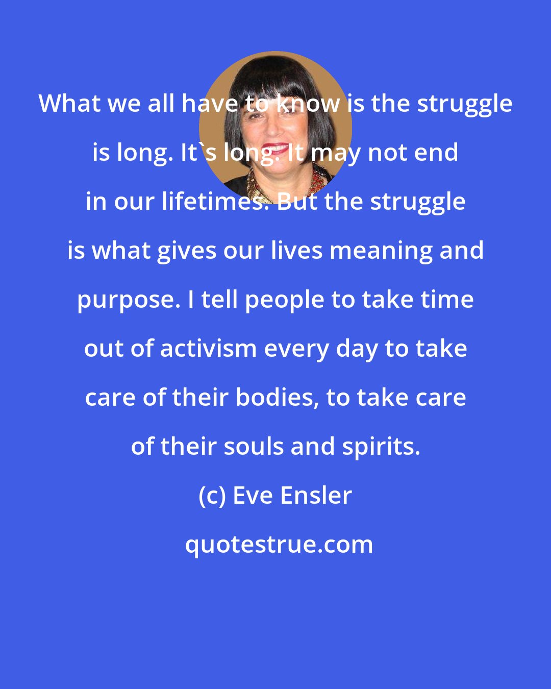 Eve Ensler: What we all have to know is the struggle is long. It's long. It may not end in our lifetimes. But the struggle is what gives our lives meaning and purpose. I tell people to take time out of activism every day to take care of their bodies, to take care of their souls and spirits.