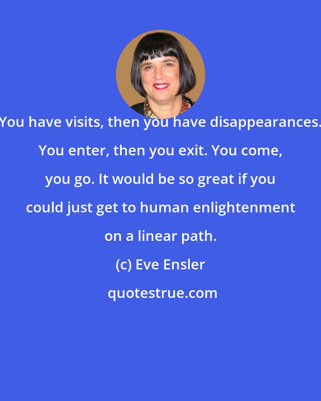 Eve Ensler: You have visits, then you have disappearances. You enter, then you exit. You come, you go. It would be so great if you could just get to human enlightenment on a linear path.