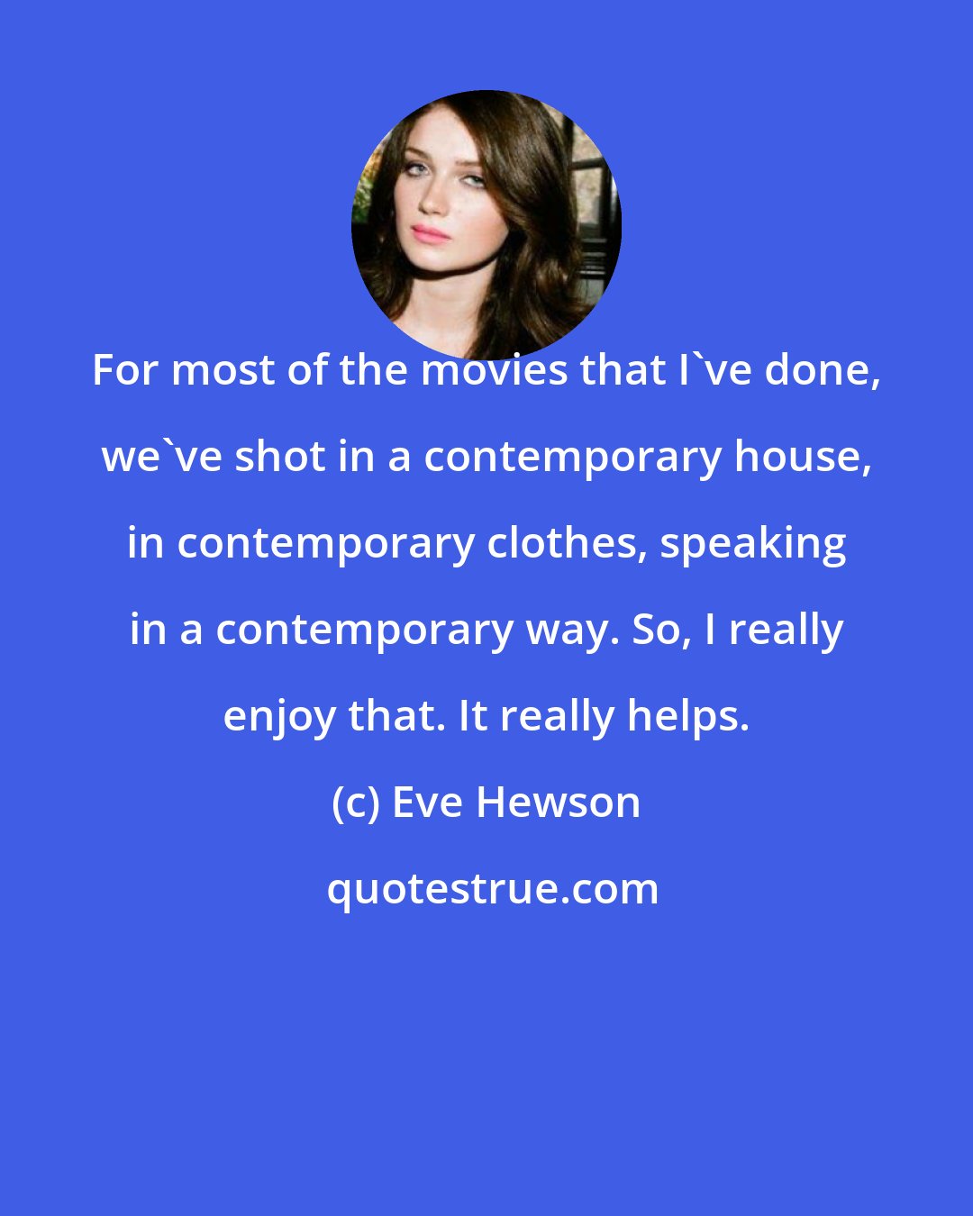 Eve Hewson: For most of the movies that I've done, we've shot in a contemporary house, in contemporary clothes, speaking in a contemporary way. So, I really enjoy that. It really helps.
