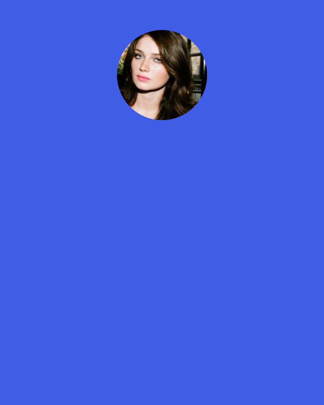 Eve Hewson: My tutor was a film director on the side, and she introduced me to film. She then put me in one of her short films, and it came out of that. That's when I fell in love with the process of making a film. After that, I was about 15 and I was like, "This is what I've gotta do." So, I started taking acting lessons, and then I applied to college to do acting. I got an agent, and it all just happened.