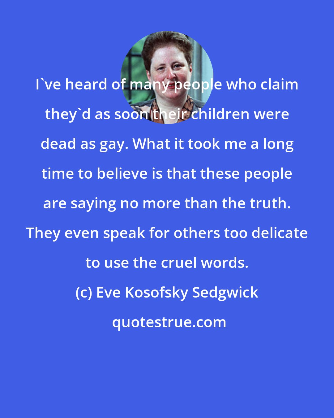 Eve Kosofsky Sedgwick: I've heard of many people who claim they'd as soon their children were dead as gay. What it took me a long time to believe is that these people are saying no more than the truth. They even speak for others too delicate to use the cruel words.