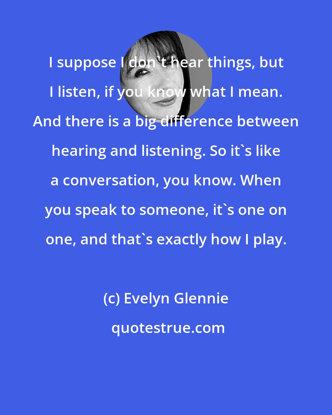 Evelyn Glennie: I suppose I don't hear things, but I listen, if you know what I mean. And there is a big difference between hearing and listening. So it's like a conversation, you know. When you speak to someone, it's one on one, and that's exactly how I play.