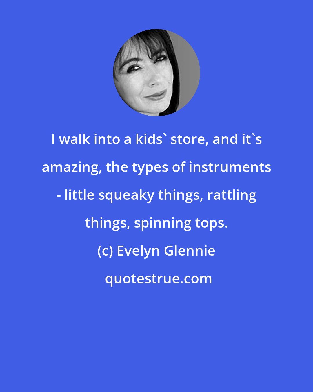 Evelyn Glennie: I walk into a kids' store, and it's amazing, the types of instruments - little squeaky things, rattling things, spinning tops.