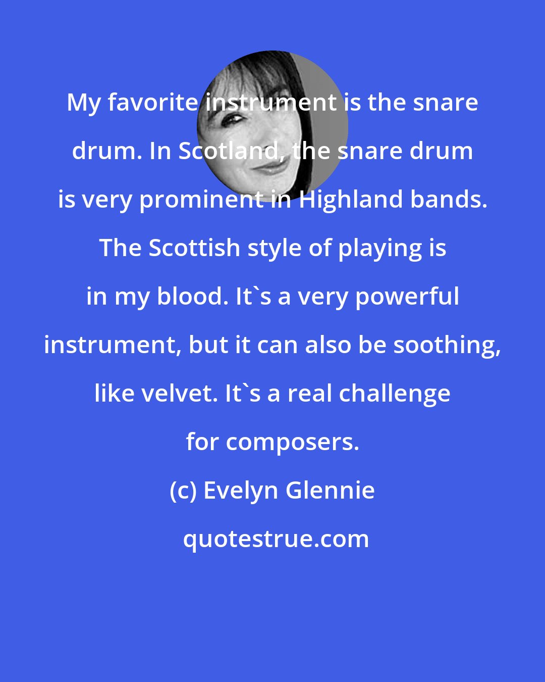 Evelyn Glennie: My favorite instrument is the snare drum. In Scotland, the snare drum is very prominent in Highland bands. The Scottish style of playing is in my blood. It's a very powerful instrument, but it can also be soothing, like velvet. It's a real challenge for composers.
