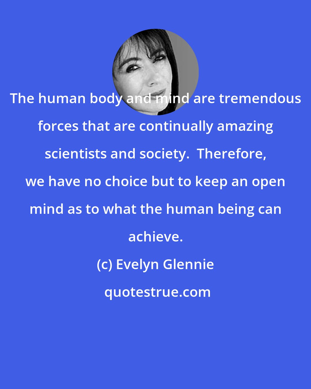Evelyn Glennie: The human body and mind are tremendous forces that are continually amazing scientists and society.  Therefore, we have no choice but to keep an open mind as to what the human being can achieve.