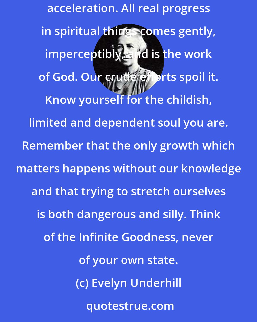 Evelyn Underhill: Do not entertain the notion that you ought to advance in your prayer. If you do, you will only find you have put on the brake instead of the acceleration. All real progress in spiritual things comes gently, imperceptibly, and is the work of God. Our crude efforts spoil it. Know yourself for the childish, limited and dependent soul you are. Remember that the only growth which matters happens without our knowledge and that trying to stretch ourselves is both dangerous and silly. Think of the Infinite Goodness, never of your own state.