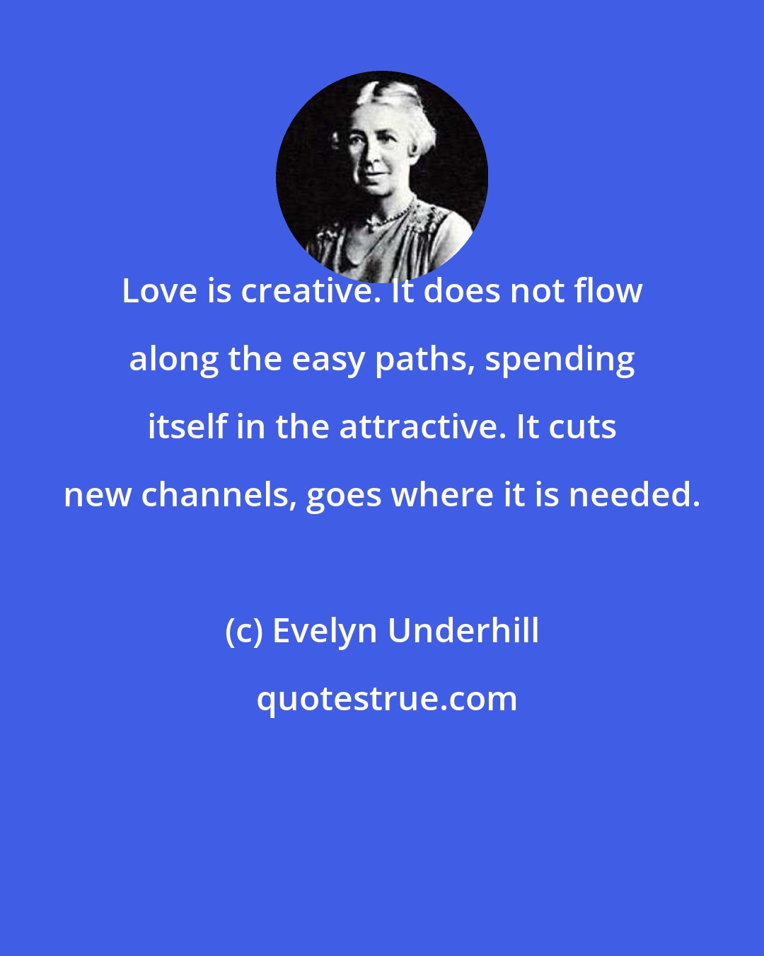 Evelyn Underhill: Love is creative. It does not flow along the easy paths, spending itself in the attractive. It cuts new channels, goes where it is needed.