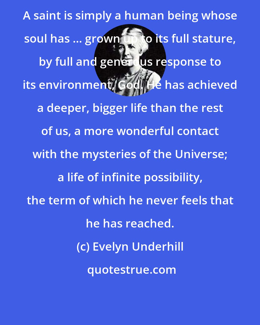 Evelyn Underhill: A saint is simply a human being whose soul has ... grown up to its full stature, by full and generous response to its environment, God. He has achieved a deeper, bigger life than the rest of us, a more wonderful contact with the mysteries of the Universe; a life of infinite possibility, the term of which he never feels that he has reached.