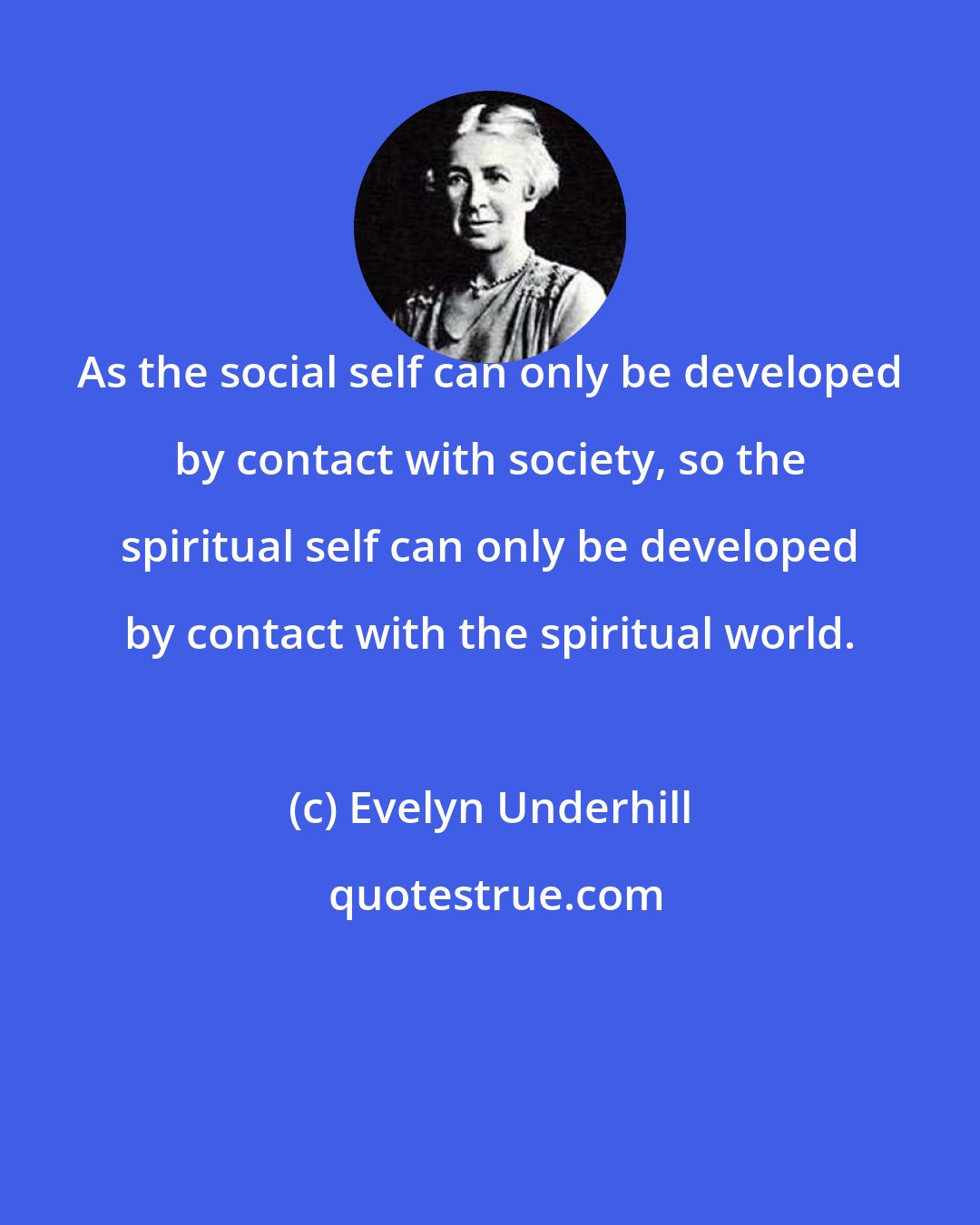 Evelyn Underhill: As the social self can only be developed by contact with society, so the spiritual self can only be developed by contact with the spiritual world.