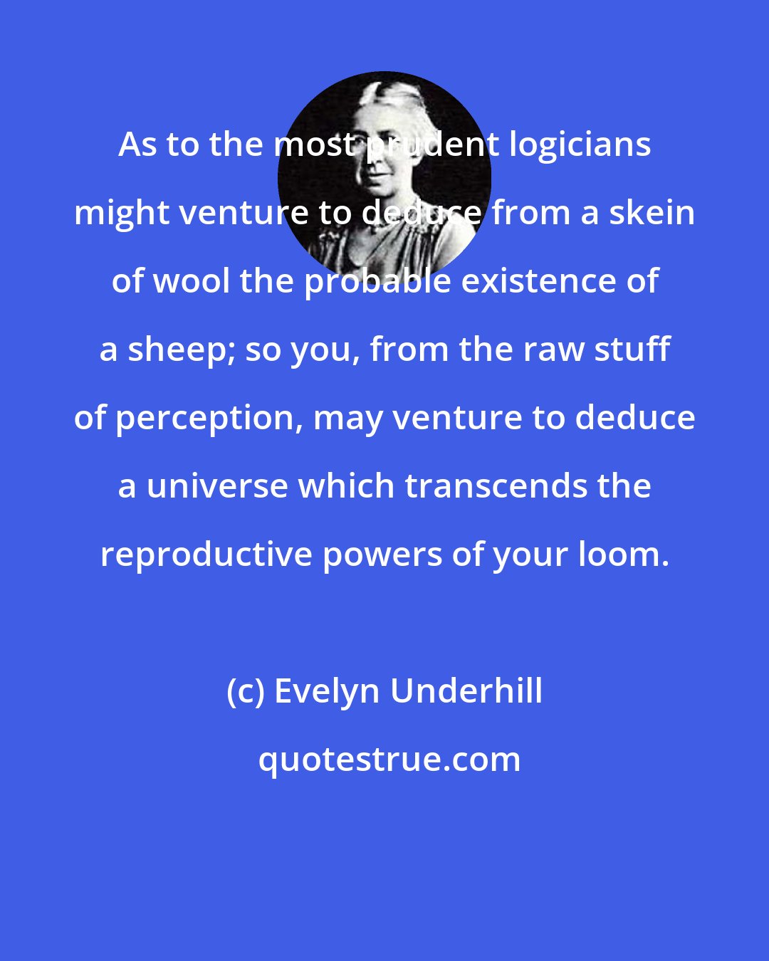 Evelyn Underhill: As to the most prudent logicians might venture to deduce from a skein of wool the probable existence of a sheep; so you, from the raw stuff of perception, may venture to deduce a universe which transcends the reproductive powers of your loom.