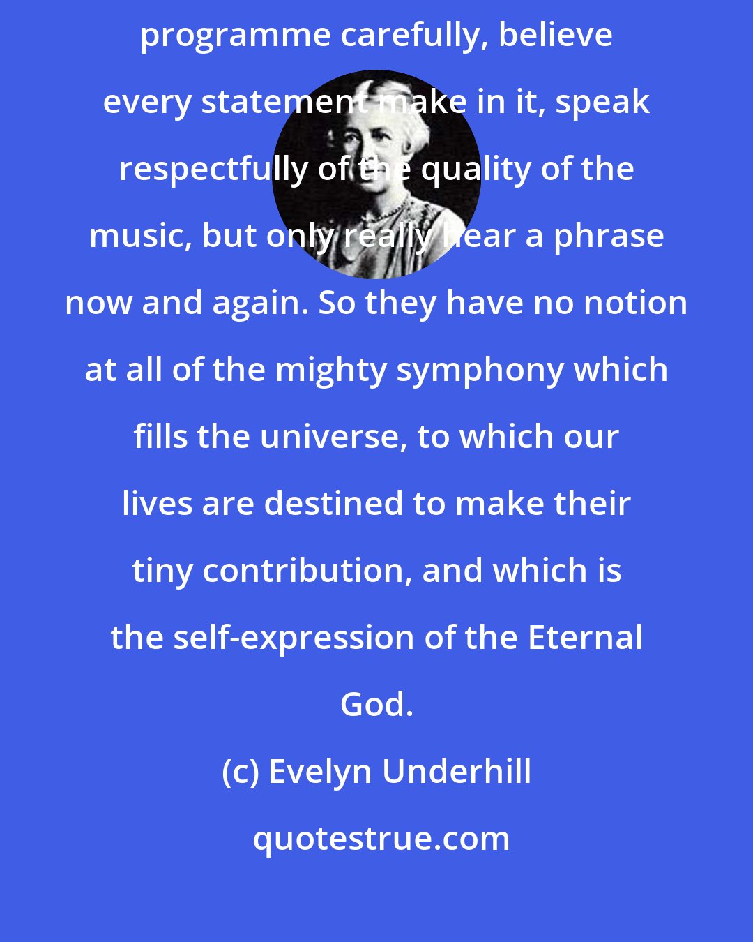 Evelyn Underhill: But so many Christians are like deaf people at a concert. They study the programme carefully, believe every statement make in it, speak respectfully of the quality of the music, but only really hear a phrase now and again. So they have no notion at all of the mighty symphony which fills the universe, to which our lives are destined to make their tiny contribution, and which is the self-expression of the Eternal God.