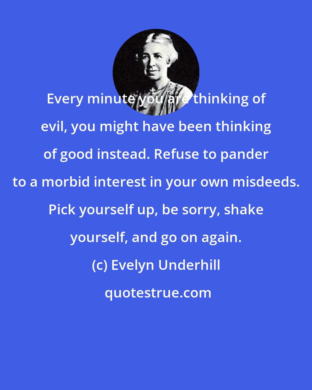 Evelyn Underhill: Every minute you are thinking of evil, you might have been thinking of good instead. Refuse to pander to a morbid interest in your own misdeeds. Pick yourself up, be sorry, shake yourself, and go on again.