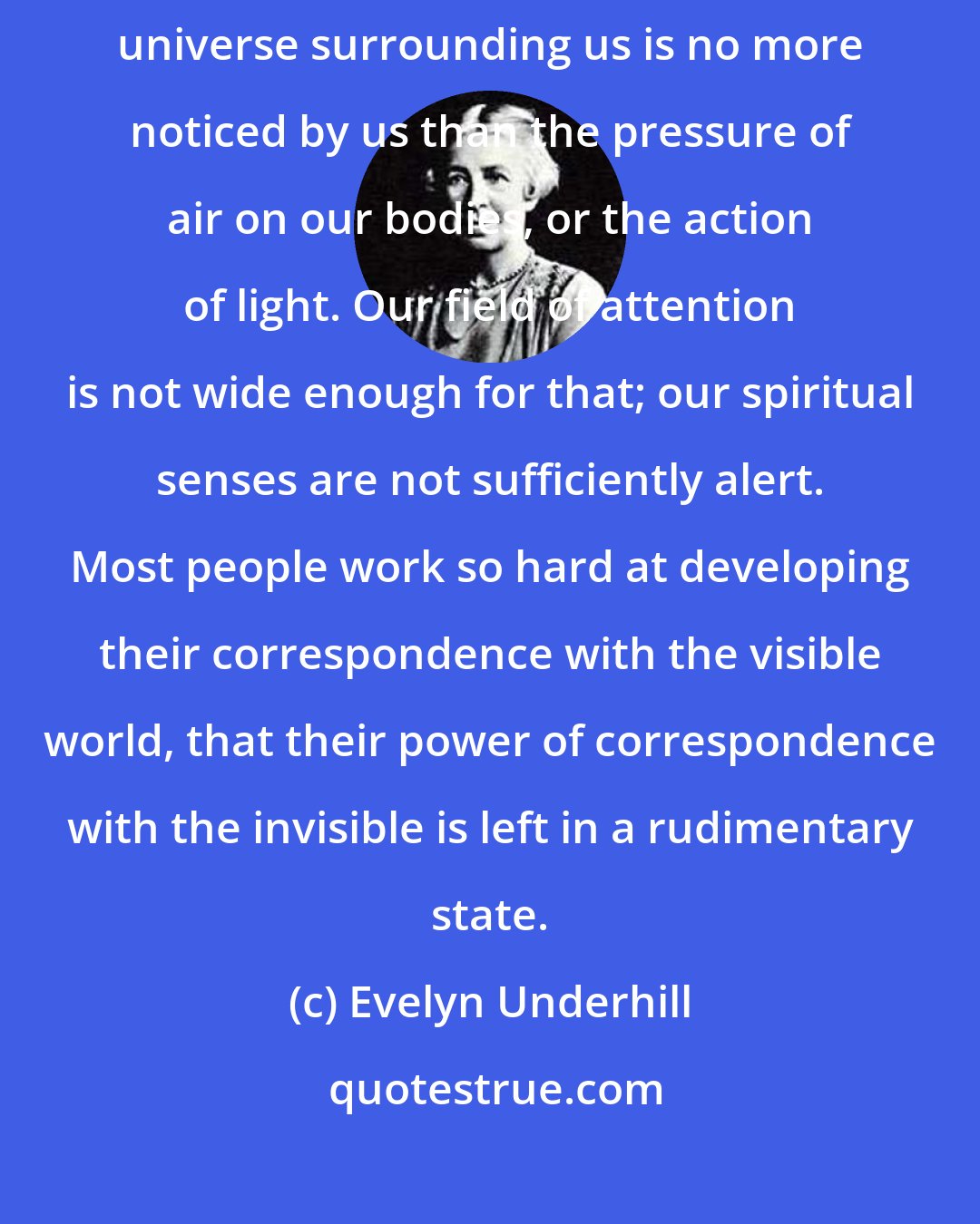 Evelyn Underhill: For the most part, of course, the presence of the great spiritual universe surrounding us is no more noticed by us than the pressure of air on our bodies, or the action of light. Our field of attention is not wide enough for that; our spiritual senses are not sufficiently alert. Most people work so hard at developing their correspondence with the visible world, that their power of correspondence with the invisible is left in a rudimentary state.