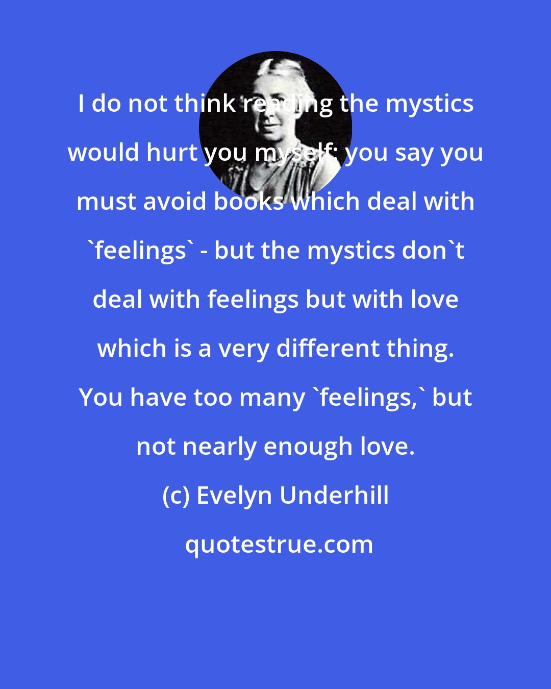 Evelyn Underhill: I do not think reading the mystics would hurt you myself: you say you must avoid books which deal with 'feelings' - but the mystics don't deal with feelings but with love which is a very different thing. You have too many 'feelings,' but not nearly enough love.