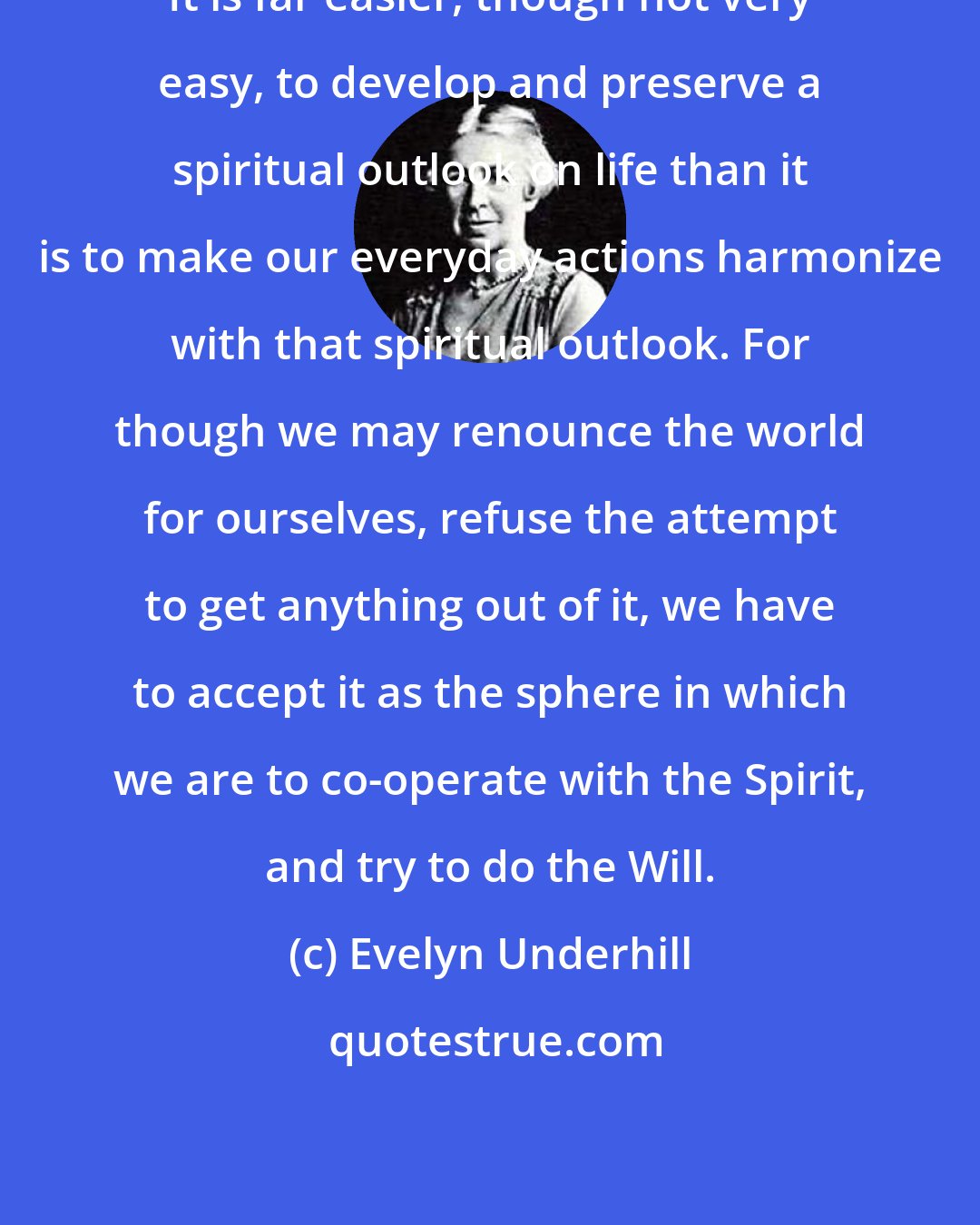 Evelyn Underhill: It is far easier, though not very easy, to develop and preserve a spiritual outlook on life than it is to make our everyday actions harmonize with that spiritual outlook. For though we may renounce the world for ourselves, refuse the attempt to get anything out of it, we have to accept it as the sphere in which we are to co-operate with the Spirit, and try to do the Will.