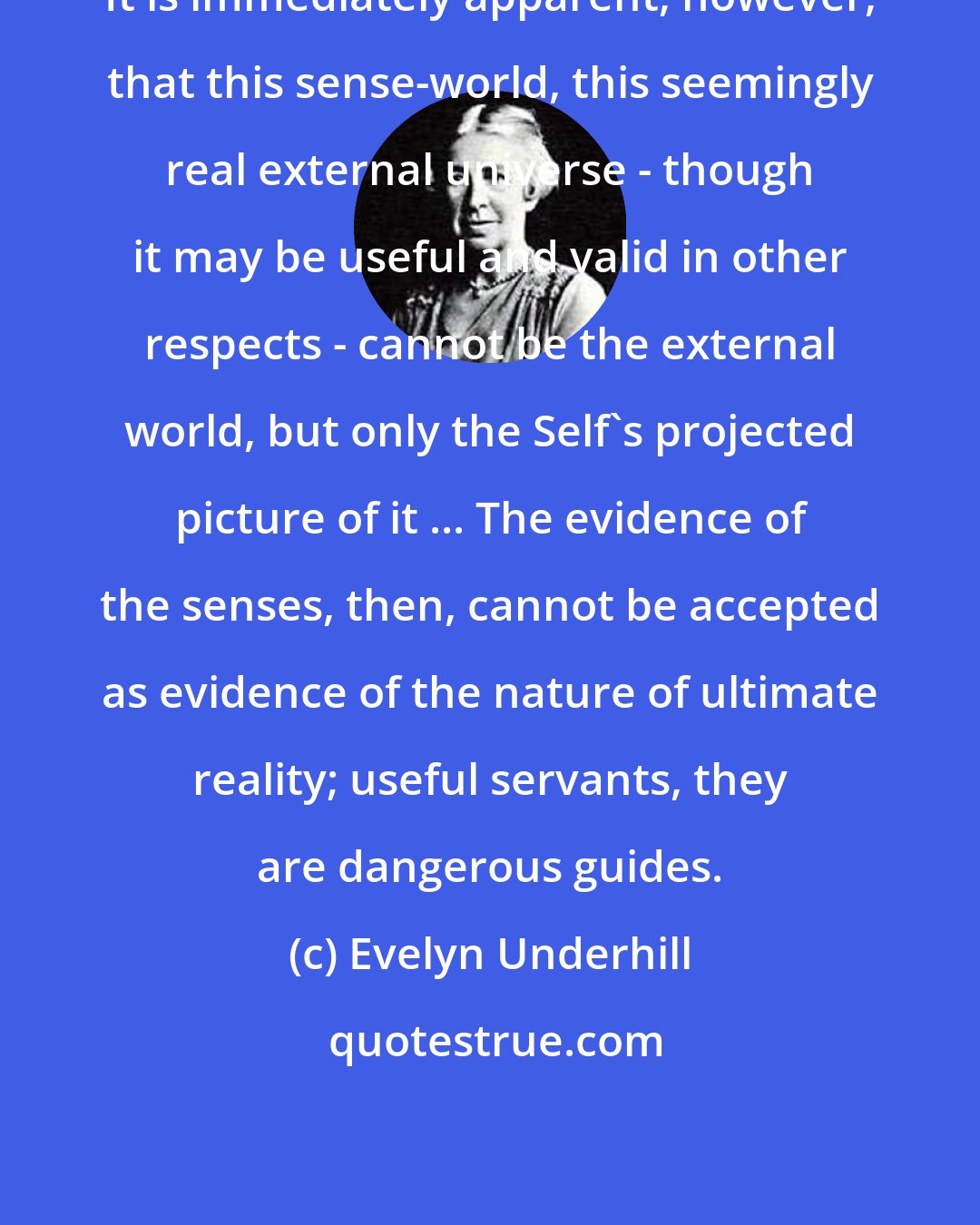 Evelyn Underhill: It is immediately apparent, however, that this sense-world, this seemingly real external universe - though it may be useful and valid in other respects - cannot be the external world, but only the Self's projected picture of it ... The evidence of the senses, then, cannot be accepted as evidence of the nature of ultimate reality; useful servants, they are dangerous guides.