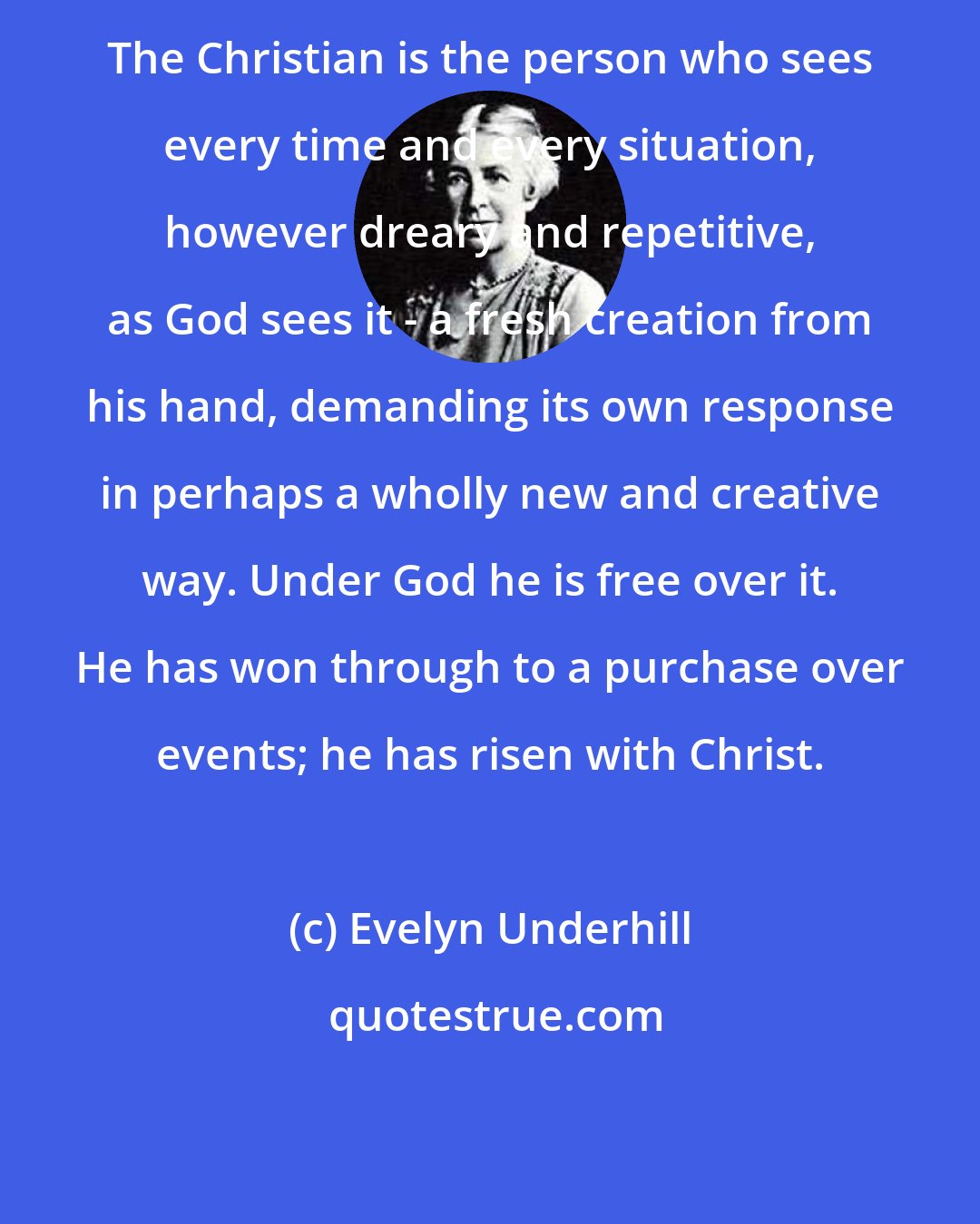 Evelyn Underhill: The Christian is the person who sees every time and every situation, however dreary and repetitive, as God sees it - a fresh creation from his hand, demanding its own response in perhaps a wholly new and creative way. Under God he is free over it. He has won through to a purchase over events; he has risen with Christ.