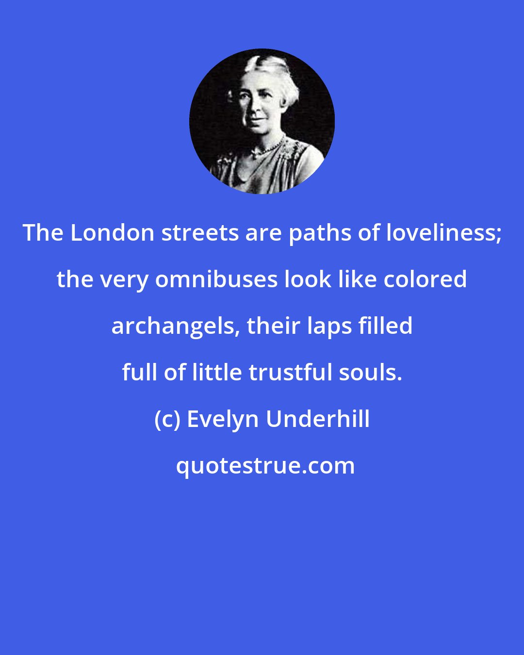 Evelyn Underhill: The London streets are paths of loveliness; the very omnibuses look like colored archangels, their laps filled full of little trustful souls.