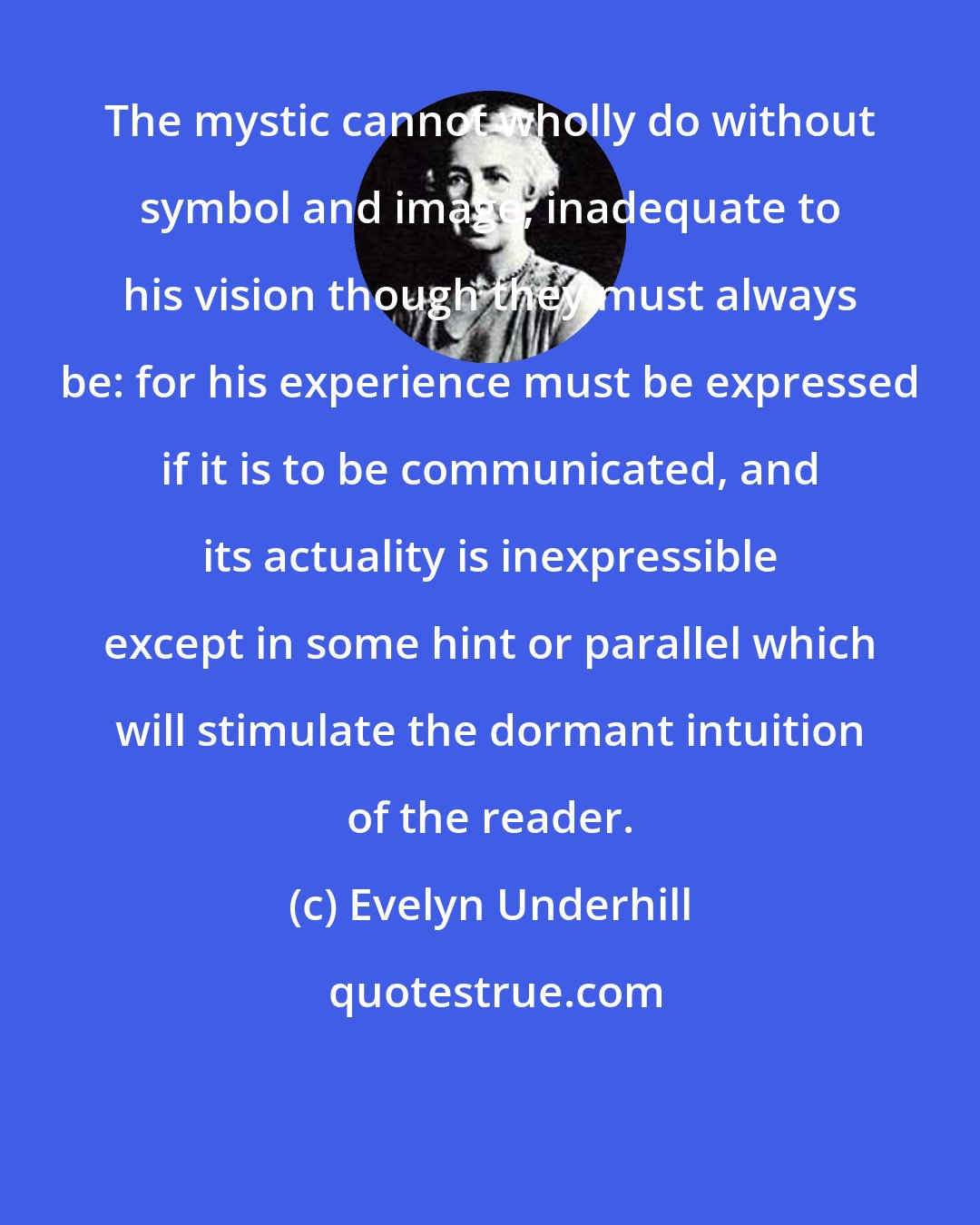 Evelyn Underhill: The mystic cannot wholly do without symbol and image, inadequate to his vision though they must always be: for his experience must be expressed if it is to be communicated, and its actuality is inexpressible except in some hint or parallel which will stimulate the dormant intuition of the reader.