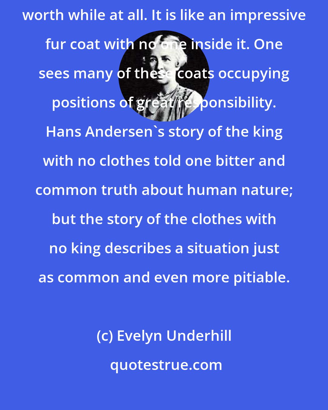 Evelyn Underhill: The practical life of a vast number of people is not, as a matter of fact, worth while at all. It is like an impressive fur coat with no one inside it. One sees many of these coats occupying positions of great responsibility. Hans Andersen's story of the king with no clothes told one bitter and common truth about human nature; but the story of the clothes with no king describes a situation just as common and even more pitiable.