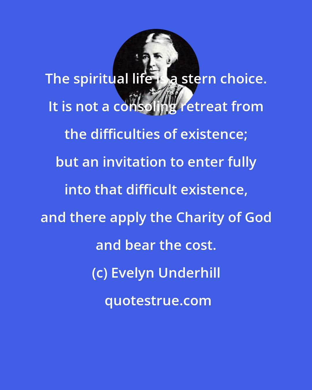 Evelyn Underhill: The spiritual life is a stern choice. It is not a consoling retreat from the difficulties of existence; but an invitation to enter fully into that difficult existence, and there apply the Charity of God and bear the cost.