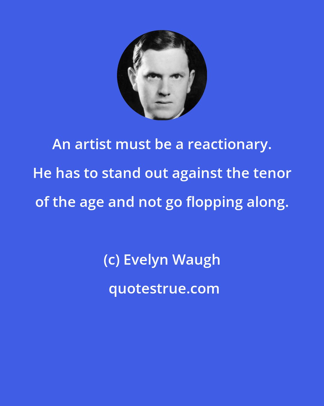 Evelyn Waugh: An artist must be a reactionary. He has to stand out against the tenor of the age and not go flopping along.