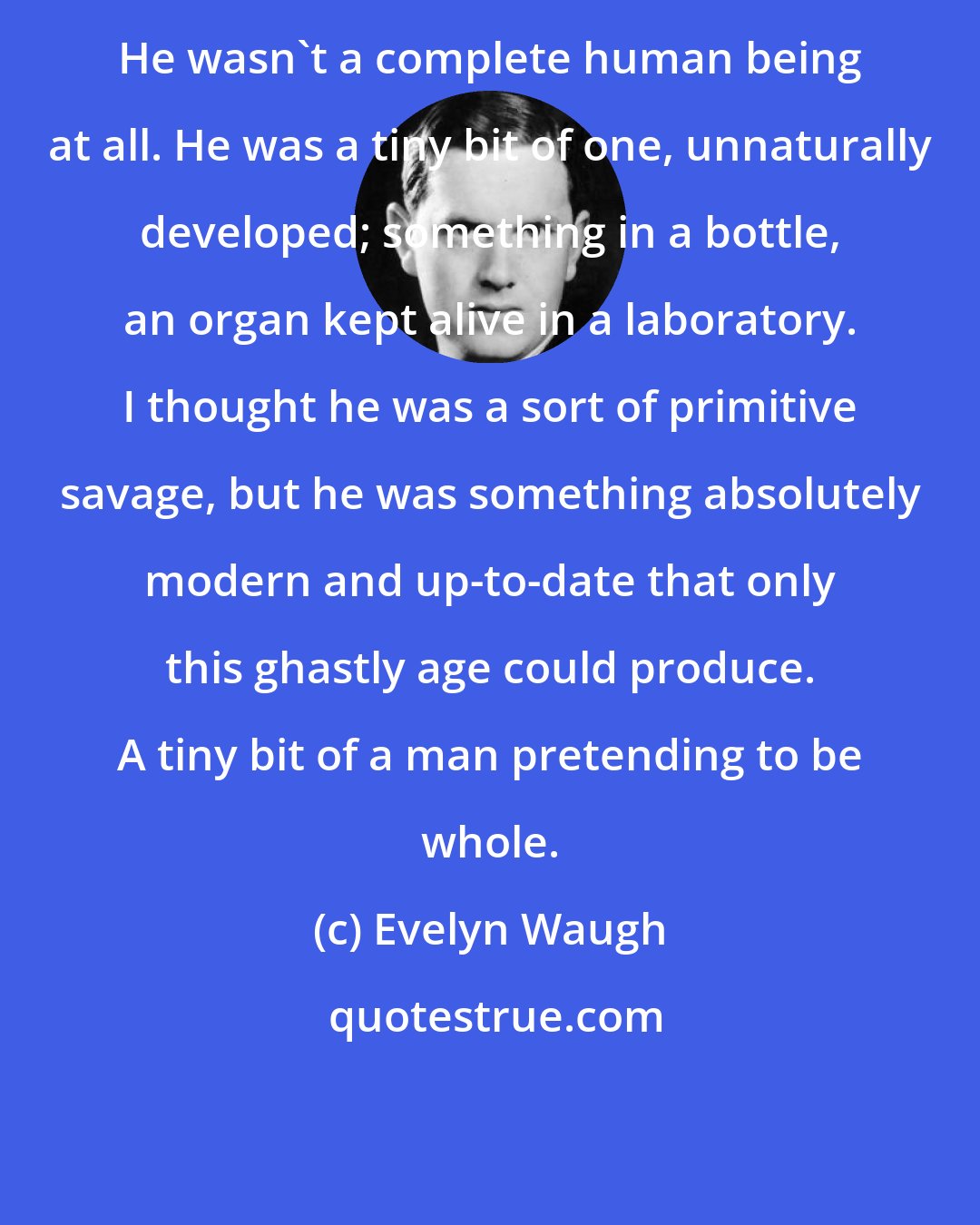 Evelyn Waugh: He wasn't a complete human being at all. He was a tiny bit of one, unnaturally developed; something in a bottle, an organ kept alive in a laboratory. I thought he was a sort of primitive savage, but he was something absolutely modern and up-to-date that only this ghastly age could produce. A tiny bit of a man pretending to be whole.