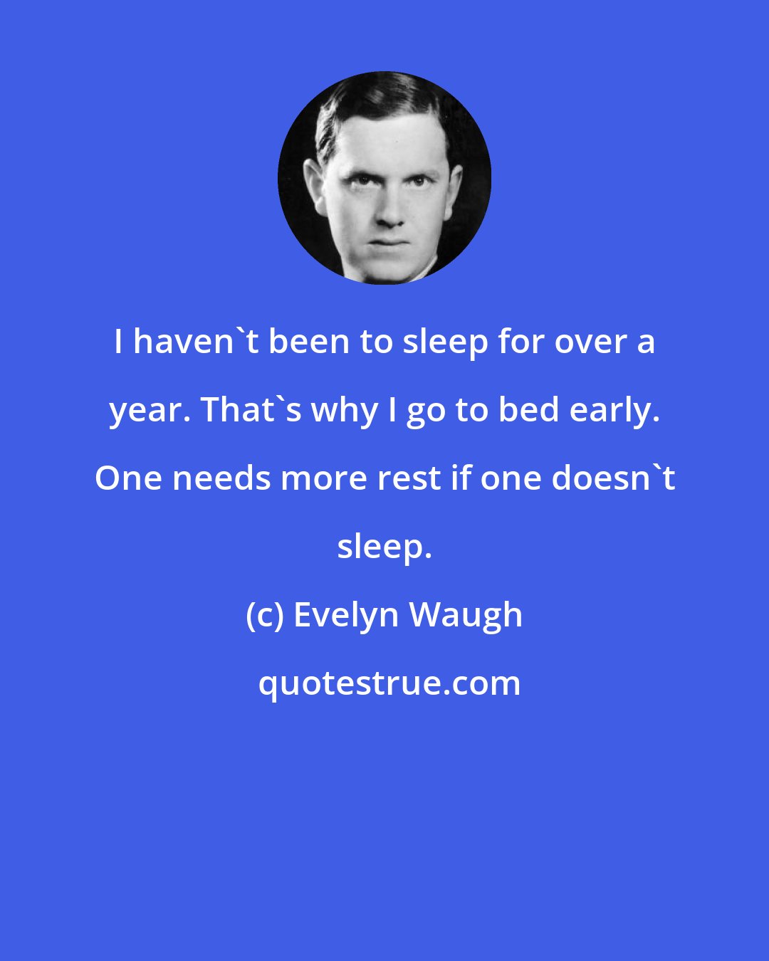 Evelyn Waugh: I haven't been to sleep for over a year. That's why I go to bed early. One needs more rest if one doesn't sleep.