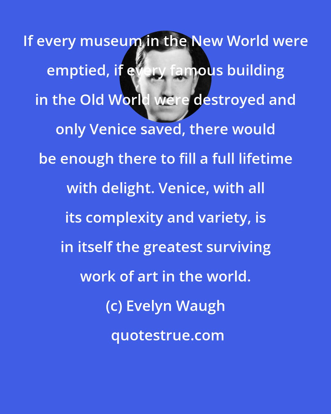 Evelyn Waugh: If every museum in the New World were emptied, if every famous building in the Old World were destroyed and only Venice saved, there would be enough there to fill a full lifetime with delight. Venice, with all its complexity and variety, is in itself the greatest surviving work of art in the world.