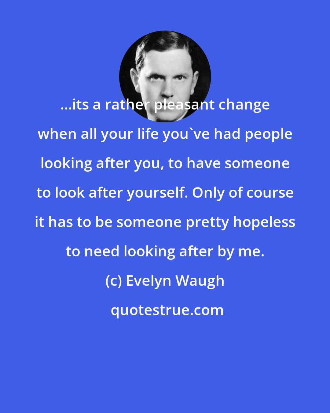 Evelyn Waugh: ...its a rather pleasant change when all your life you've had people looking after you, to have someone to look after yourself. Only of course it has to be someone pretty hopeless to need looking after by me.