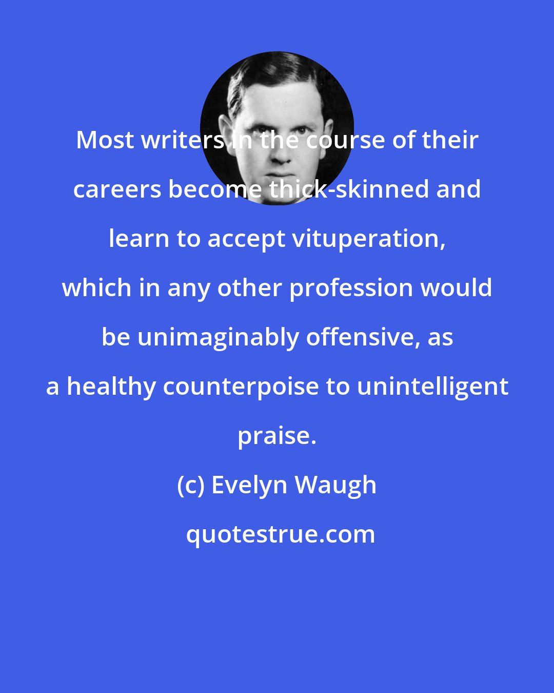 Evelyn Waugh: Most writers in the course of their careers become thick-skinned and learn to accept vituperation, which in any other profession would be unimaginably offensive, as a healthy counterpoise to unintelligent praise.