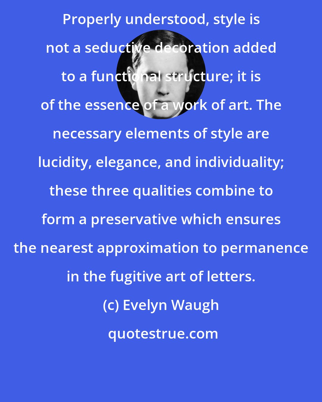 Evelyn Waugh: Properly understood, style is not a seductive decoration added to a functional structure; it is of the essence of a work of art. The necessary elements of style are lucidity, elegance, and individuality; these three qualities combine to form a preservative which ensures the nearest approximation to permanence in the fugitive art of letters.