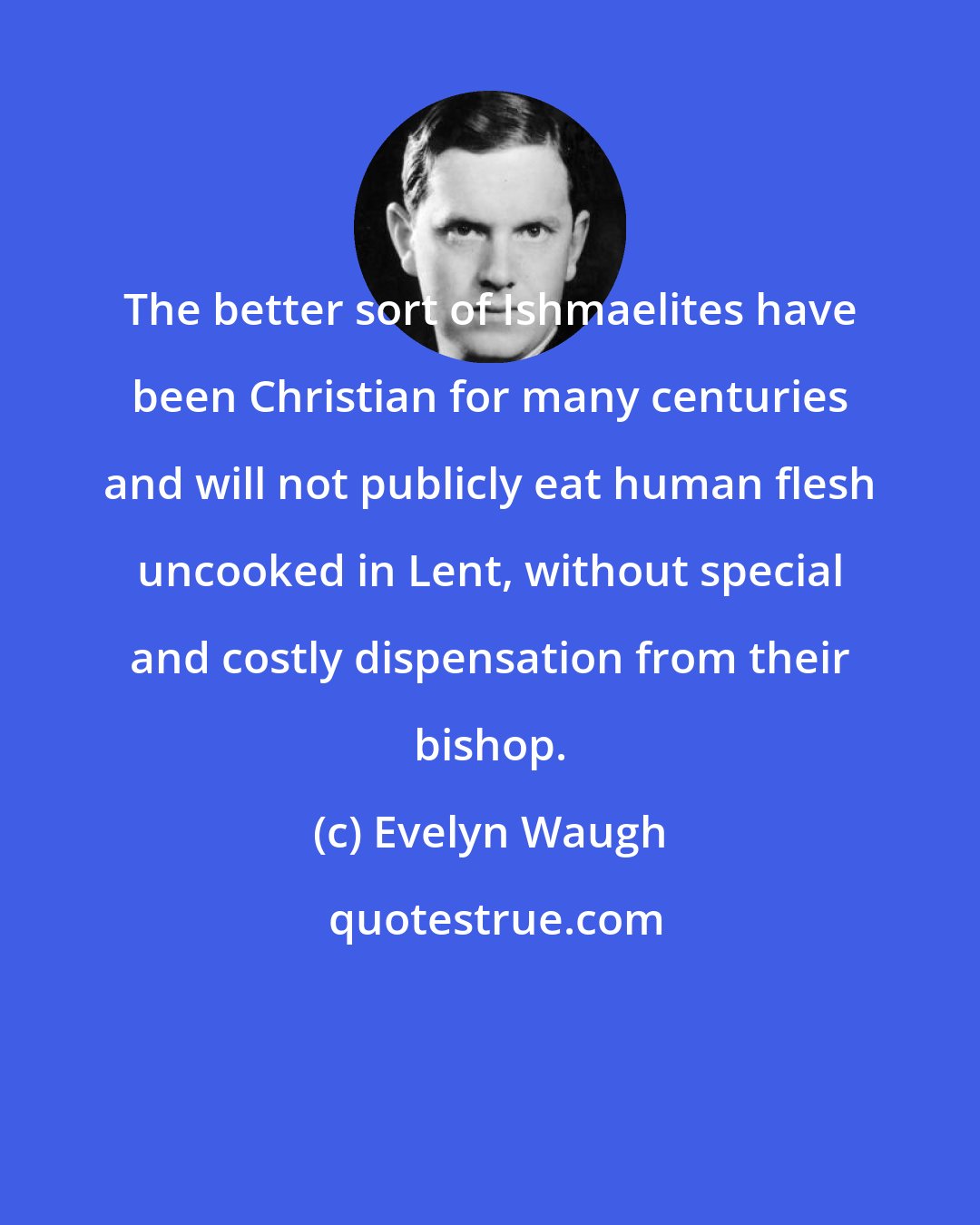 Evelyn Waugh: The better sort of Ishmaelites have been Christian for many centuries and will not publicly eat human flesh uncooked in Lent, without special and costly dispensation from their bishop.