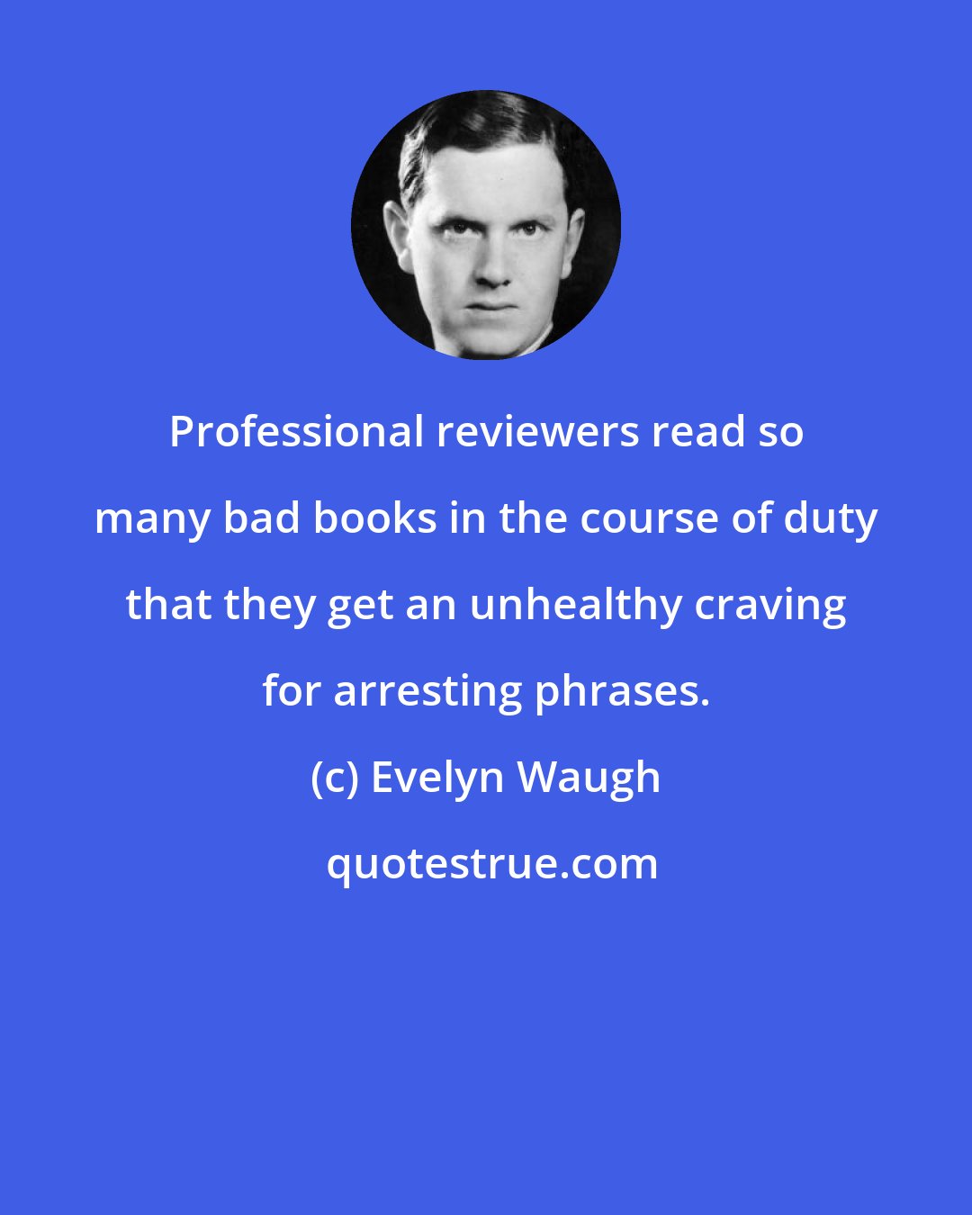 Evelyn Waugh: Professional reviewers read so many bad books in the course of duty that they get an unhealthy craving for arresting phrases.