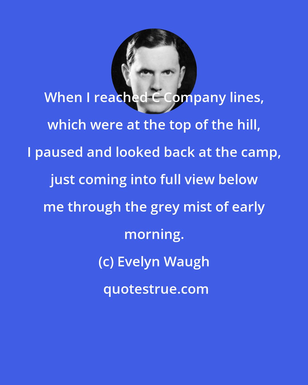 Evelyn Waugh: When I reached C Company lines, which were at the top of the hill, I paused and looked back at the camp, just coming into full view below me through the grey mist of early morning.