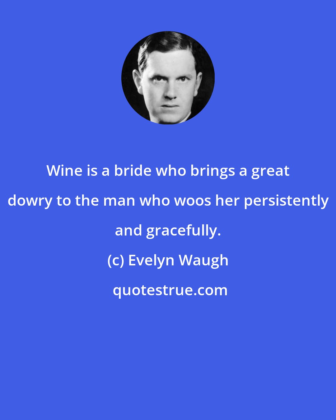 Evelyn Waugh: Wine is a bride who brings a great dowry to the man who woos her persistently and gracefully.