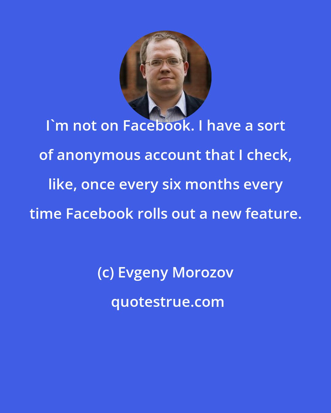 Evgeny Morozov: I'm not on Facebook. I have a sort of anonymous account that I check, like, once every six months every time Facebook rolls out a new feature.