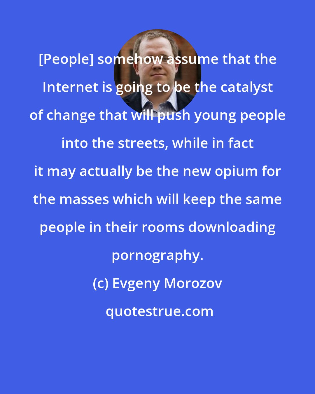 Evgeny Morozov: [People] somehow assume that the Internet is going to be the catalyst of change that will push young people into the streets, while in fact it may actually be the new opium for the masses which will keep the same people in their rooms downloading pornography.