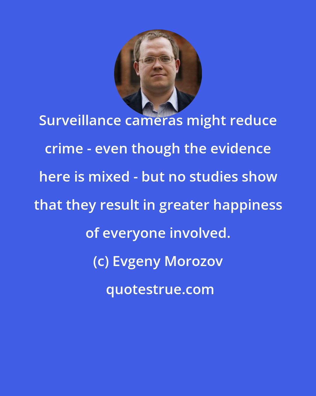 Evgeny Morozov: Surveillance cameras might reduce crime - even though the evidence here is mixed - but no studies show that they result in greater happiness of everyone involved.