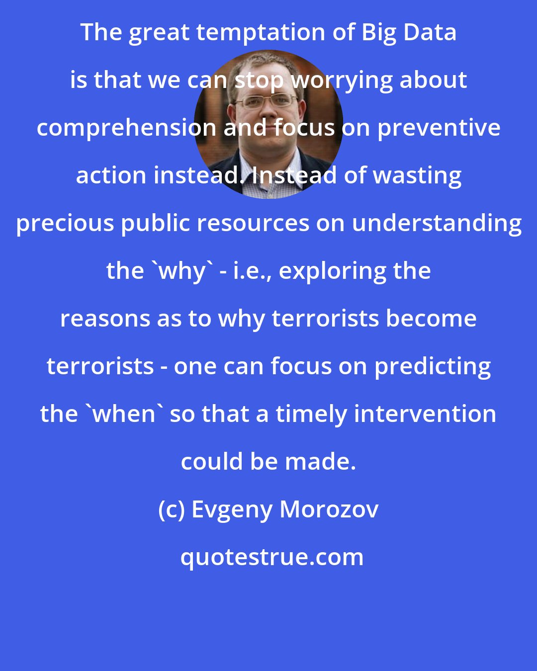 Evgeny Morozov: The great temptation of Big Data is that we can stop worrying about comprehension and focus on preventive action instead. Instead of wasting precious public resources on understanding the 'why' - i.e., exploring the reasons as to why terrorists become terrorists - one can focus on predicting the 'when' so that a timely intervention could be made.