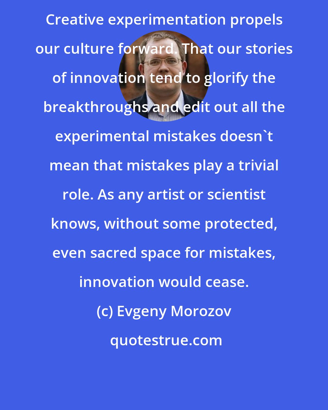 Evgeny Morozov: Creative experimentation propels our culture forward. That our stories of innovation tend to glorify the breakthroughs and edit out all the experimental mistakes doesn't mean that mistakes play a trivial role. As any artist or scientist knows, without some protected, even sacred space for mistakes, innovation would cease.