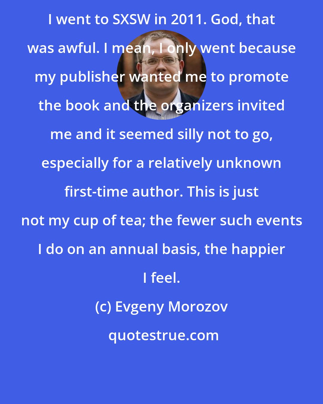 Evgeny Morozov: I went to SXSW in 2011. God, that was awful. I mean, I only went because my publisher wanted me to promote the book and the organizers invited me and it seemed silly not to go, especially for a relatively unknown first-time author. This is just not my cup of tea; the fewer such events I do on an annual basis, the happier I feel.